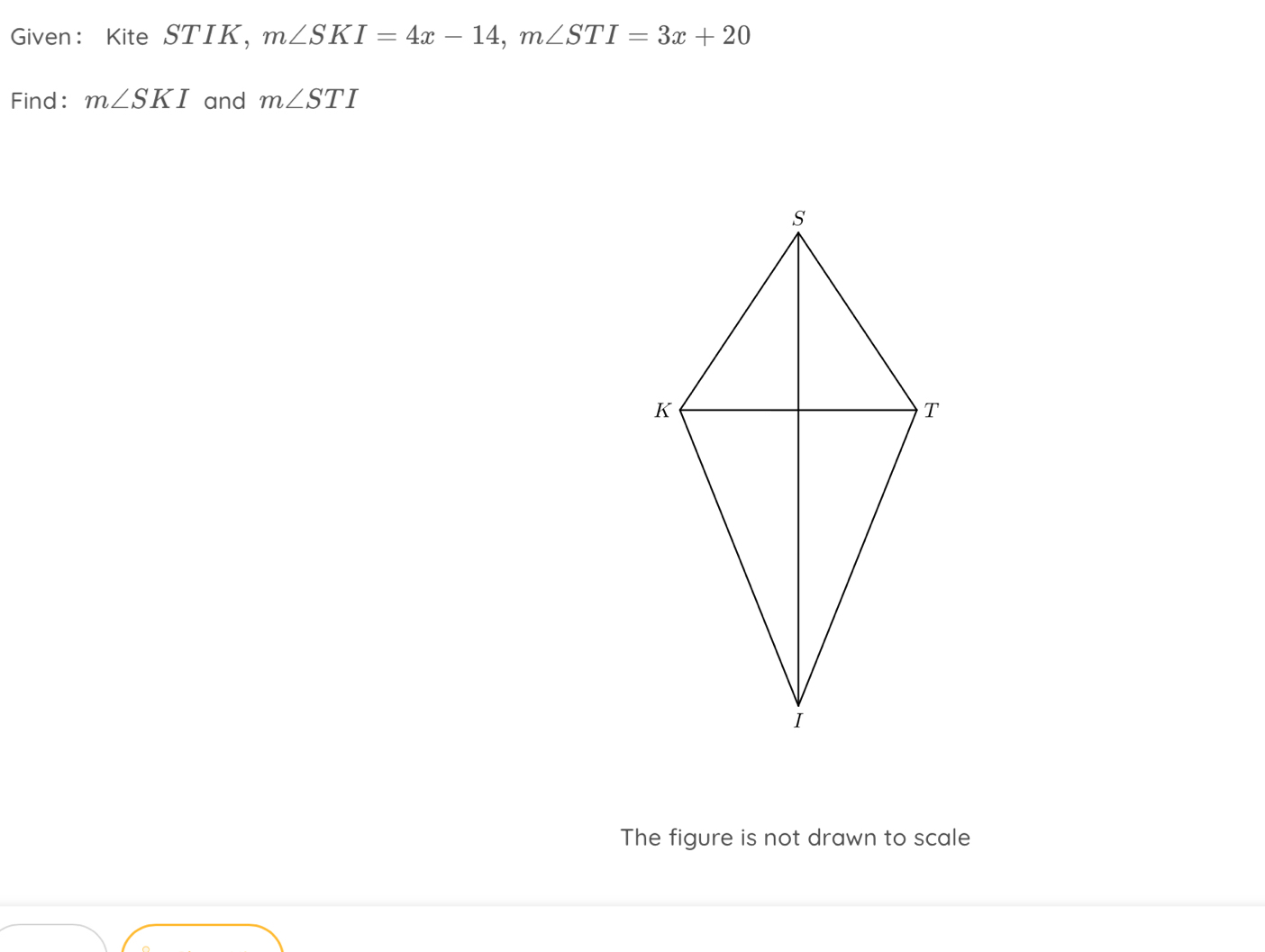 Given: Kite STIK, m∠ SKI=4x-14, m∠ STI=3x+20
Find: m∠ SKI and m∠ STI
The figure is not drawn to scale