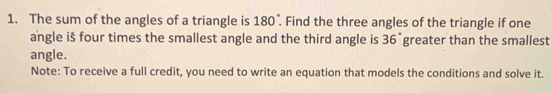 The sum of the angles of a triangle is 180°. Find the three angles of the triangle if one 
angle is four times the smallest angle and the third angle is 3 6 greater than the smallest 6
angle. 
Note: To receive a full credit, you need to write an equation that models the conditions and solve it.