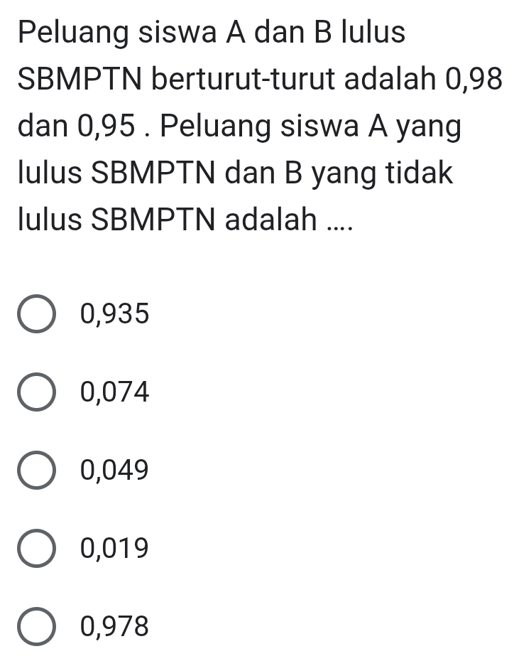 Peluang siswa A dan B lulus
SBMPTN berturut-turut adalah 0,98
dan 0,95. Peluang siswa A yang
lulus SBMPTN dan B yang tidak
lulus SBMPTN adalah ....
0,935
0,074
0,049
0,019
0,978