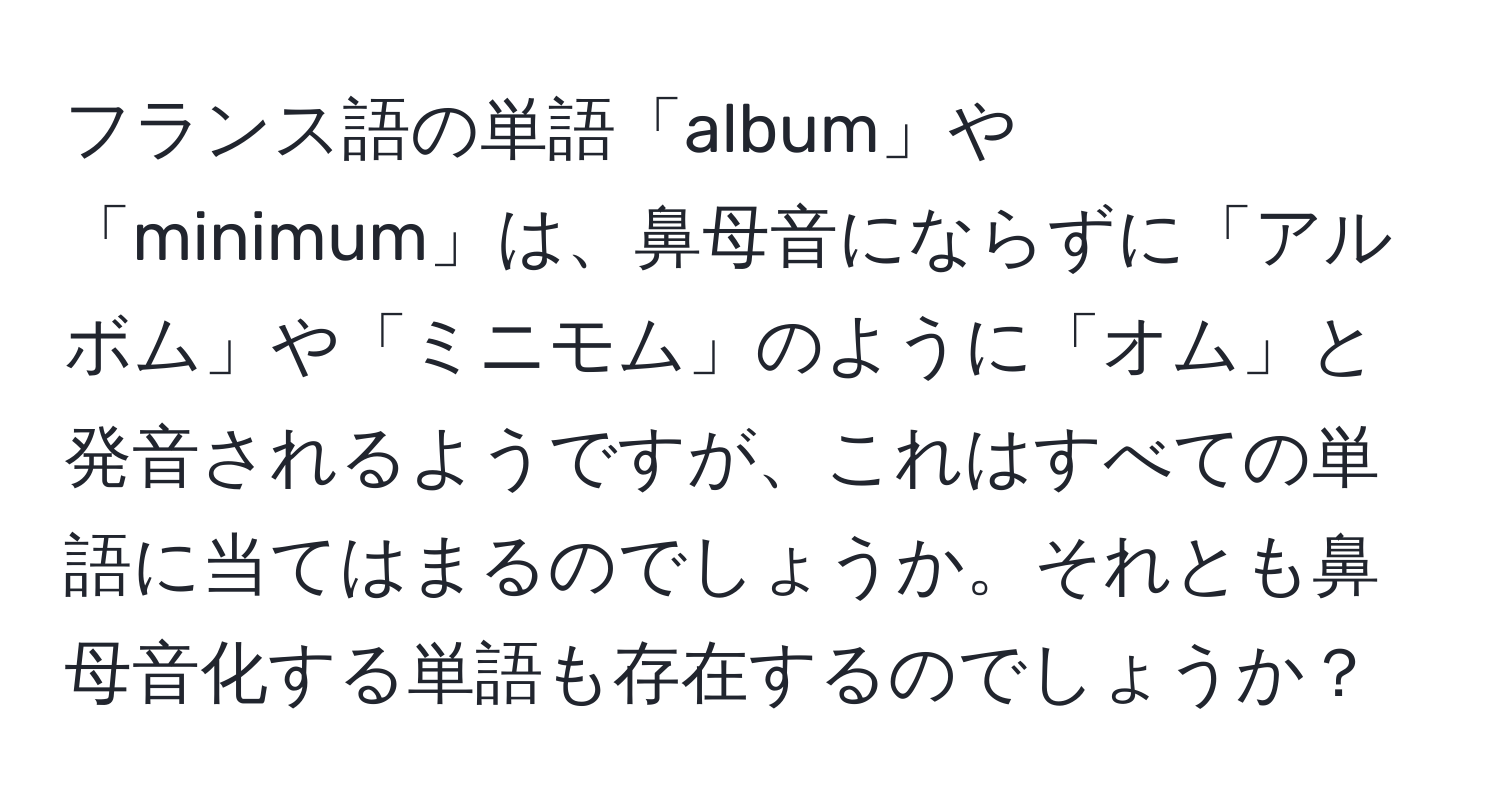 フランス語の単語「album」や「minimum」は、鼻母音にならずに「アルボム」や「ミニモム」のように「オム」と発音されるようですが、これはすべての単語に当てはまるのでしょうか。それとも鼻母音化する単語も存在するのでしょうか？