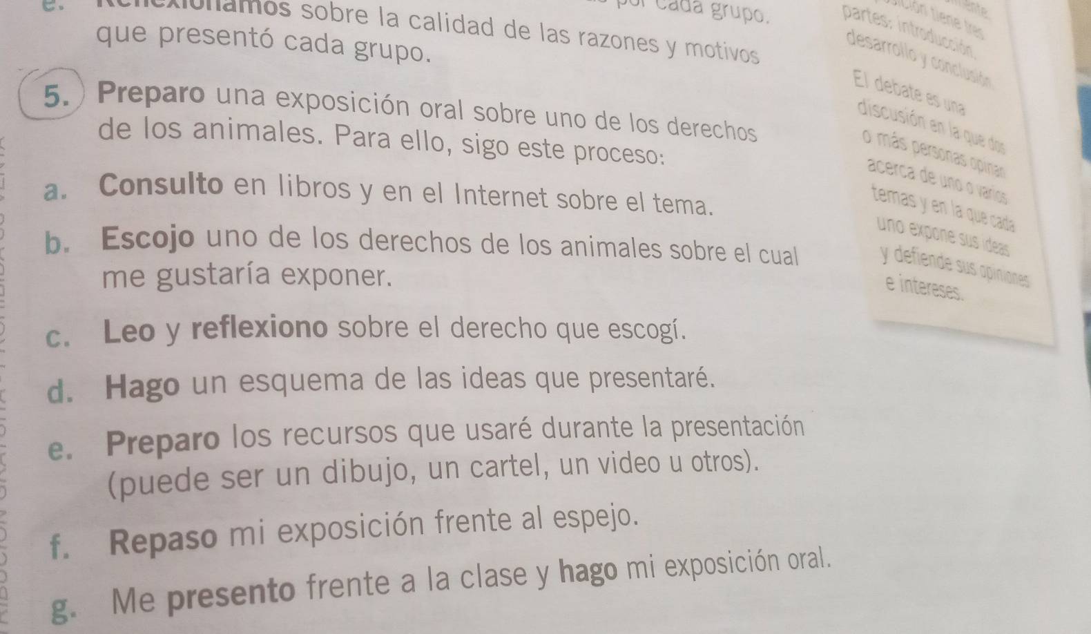 mente 
ol cada grupo. 
tición tiene tre 
o o n a m os sobre la calidad de las razones y motivos 
partes: introducción 
que presentó cada grupo. 
desarrollo y conclusión 
El debate es una 
5. ) Preparo una exposición oral sobre uno de los derechos 
discusión en la que dos 
de los animales. Para ello, sigo este proceso: 
o más personas opinar 
acerca de uno o varios 
a. Consulto en libros y en el Internet sobre el tema. 
temas y en la que cada 
uno expone sus ídeas 
b. Escojo uno de los derechos de los animales sobre el cual 
y defiende sus apiniones 
me gustaría exponer. 
e intereses. 
c. Leo y reflexiono sobre el derecho que escogí. 
d. Hago un esquema de las ideas que presentaré. 
e. Preparo los recursos que usaré durante la presentación 
(puede ser un dibujo, un cartel, un video u otros). 
f. Repaso mi exposición frente al espejo. 
g. Me presento frente a la clase y hago mi exposición oral.