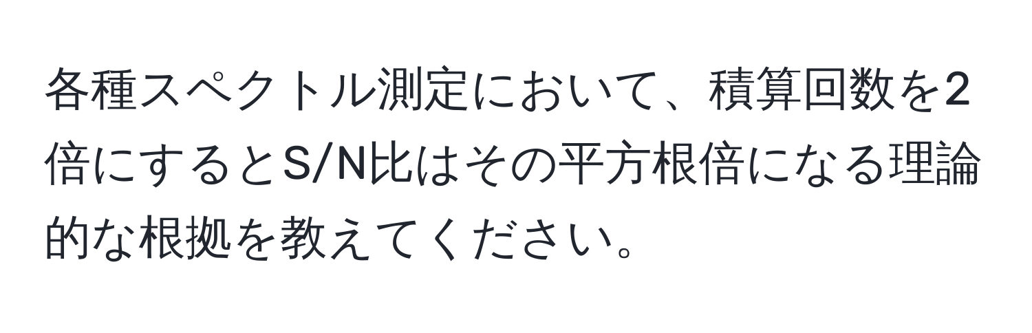 各種スペクトル測定において、積算回数を2倍にするとS/N比はその平方根倍になる理論的な根拠を教えてください。