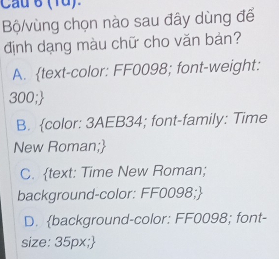 Cau 6 (1d).
Bộ/vùng chọn nào sau đây dùng để
định dạng màu chữ cho văn bản?
A. text-color: FF0098; font-weight:
300;
B. color: 3AEB34; font-family: Time
New Roman;
C. text: Time New Roman;
background-color: FF0098;
D. background-color: FF0098; font-
size: 35px;