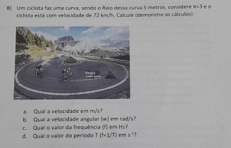 Um ciclista faz uma curva, sendo o Raio dessa curva 5 metros, considere π =3 e o 
ciclista está com velocidade de 72 km/h. Calcule (demonstre os cálculos) 
a. Qual a velocidade em m/'s? 
b Qual a velocidade angular (w) em rad/s
c. Qual o valor da frequência (f) em Hz? 
d. Qual o vailor do período T (f-1/T) em s^(-3) ?