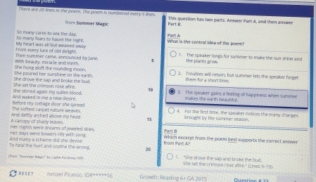 There are 20 lines in the poem. The poem is numbered every 5 lines. This question has two parts. Answer Part A, and then answer 
fromm Sunnser Magic Part B. 
So many cares to vax the day. Part A 
So many fears to haunt the night. My heart was all but weaned awily What is the central idea of the poem? 
From every lure of old delight. 
Then summer came, announced by June. 5 1. The speaker longs for sumeser to make the sun shine and 
the plants grow. 
She hung aloft the rounding moon. With beauty, miracle and mirth. 2. Troubles will retum, but summer lets the speaker forget 
She poured her sunshine on the earth. them for a short time. 
She set the crimson mose afire. She drove the sap and broke the bud. 
10 3. The speaker gains a feeling of happiness when summer 
And waked in me a new desire. She stirred again my sullen blood. makes the earth beautiful. 
The softest carpet nature weaves. Before my cottage door she spread 
4. For the first tinte, the speaker notices the many changes 
A canppy of shady leaves. And deftly arched above my head 15 brought by the summer season. 
Her nights were dreams of jeweled sikies. Part B 
And marry a scheme did she devise Her days wire bowers rife with song. Which excerpt from the poem best supports the correct answer 
from Part A? 
To heal the hurt and scothe the wrong. 20 
(Prarn 'Swmener Magis' y Loslia Pinskowey 17) 1. "She drov the sap and broke the buid. 
She set the crimson rose whre." It ines 9-1m
RESET Ismael Picasso, iDe*****16 Growth: Reading 6+ GA 2015 Duestion # 23