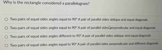 Why is the rectangle considered a parallelogram?
Two pairs of equal sides angles equal to 90°A pair of parallel sides oblique and equal diagonals
Two pairs of equal sides angles equal to 90°A pair of parallel sides perpendicular and equal diagonals
Two pairs of equal sides angles different to 90°A pair of parallel sides oblique and equal diagonals
Two pairs of equal sides angles equal to 90°A pair of parallel sides perpendicular and different diagonals