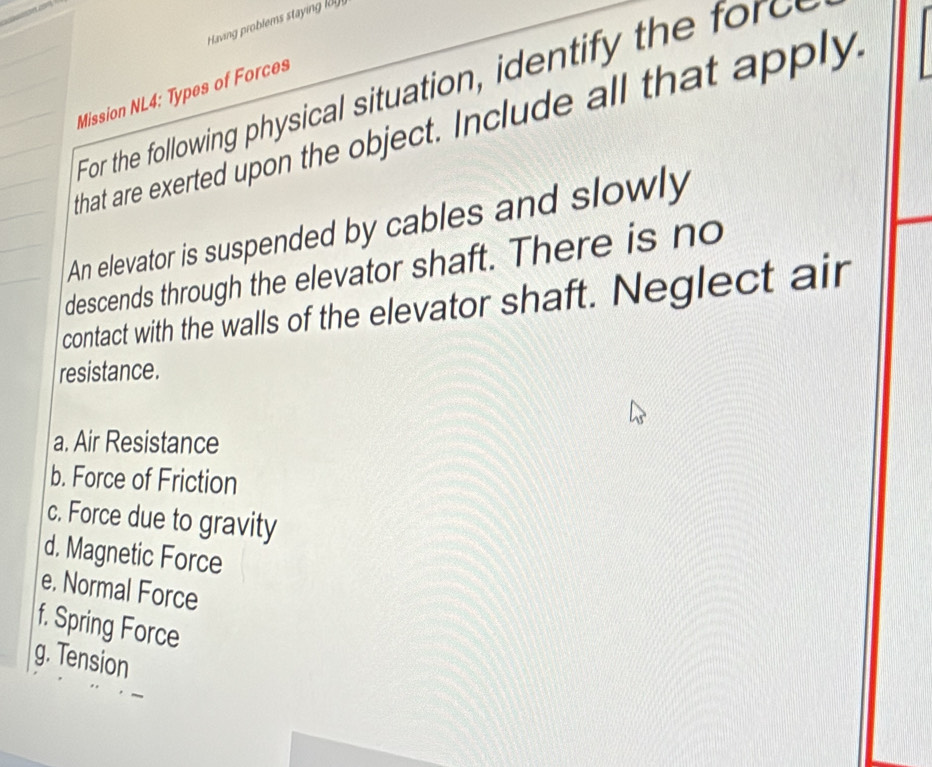 aving problems stayin l 
For the following physical situation, identify the 
Mission NL4: Types of Forces 
that are exerted upon the object. Include all that apply, 
An elevator is suspended by cables and slowly 
descends through the elevator shaft. There is no 
contact with the walls of the elevator shaft. Neglect air 
resistance. 
a. Air Resistance 
b. Force of Friction 
c. Force due to gravity 
d. Magnetic Force 
e. Normal Force 
f. Spring Force 
g. Tension