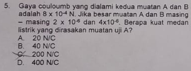 Gaya couloumb yang dialami kedua muatan A dan B
adalah 8* 10^(-4)N. Jika besar muatan A dan B masing
- masing 2* 10^(-6) dan 4* 10^(-6). Berapa kuat medan
listrik yang dirasakan muatan uji A?
A. 20 N/C
B. 40 N/C
C. 200 N/C
D. 400 N/C