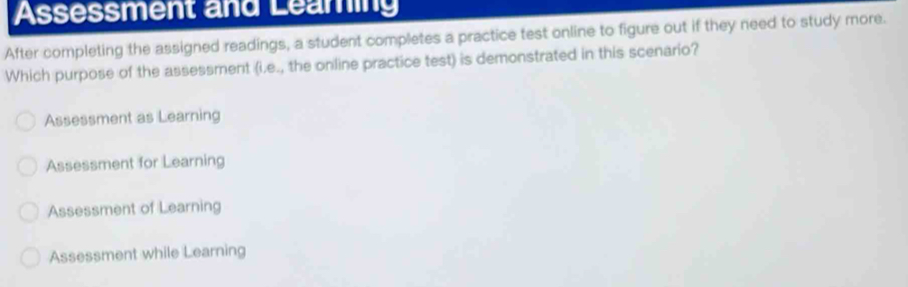 Assessment and Learing
After completing the assigned readings, a student completes a practice test online to figure out if they need to study more.
Which purpose of the assessment (i.e., the online practice test) is demonstrated in this scenario?
Assessment as Learning
Assessment for Learning
Assessment of Learning
Assessment while Learning