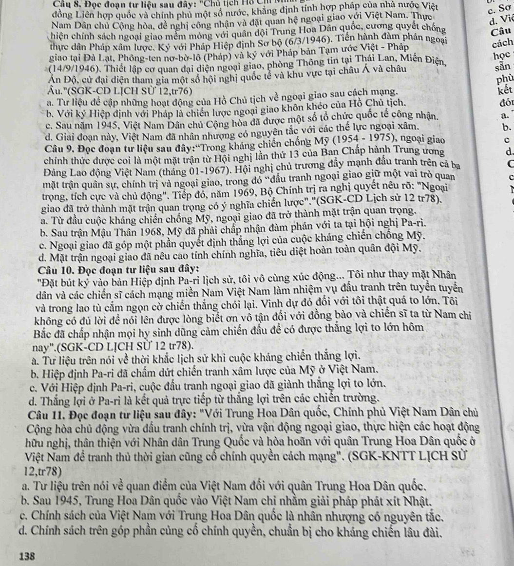 Đọc đoạn tư liệu sau đây: "Chủ tịch Hồ Ch M
đồng Liên hợp quốc và chính phủ một số nước, khẳng định tính hợp pháp của nhà nước Việt c. Sơ
Nam Dân chủ Cộng hòa, đề nghị công nhận và đặt quan hệ ngoại giao với Việt Nam. Thực
d. Vić
hiện chính sách ngoại giao mềm mỏng với quân đội Trung Hoa Dân quốc, cương quyết chống
thực dân Pháp xâm lược. Ký với Pháp Hiệp định Sơ bộ (6/3/1946). Tiến hành đàm phần ngoại Câu
giao tại Đà Lạt, Phông-ten nơ-bờ-lô (Pháp) và ký với Pháp bản Tạm ước Việt - Pháp
cách
học
(14/9/1946). Thiết lập cơ quan đại diện ngoại giao, phòng Thông tin tại Thái Lan, Miến Điện, sẵn
Ăn Độ, cử đại diện tham gia một số hội nghị quốc tế và khu vực tại châu Á và châu
phù
Âu.''(SGK-CD LỊCH SÜ 12,tr76) kết
a. Tư liệu đề cập những hoạt động của Hồ Chủ tịch về ngoại giao sau cách mạng.
b. Với ký Hiệp định với Pháp là chiến lược ngoại giao khôn khéo của Hồ Chủ tịch. đói
c. Sau năm 1945, Việt Nam Dân chủ Cộng hòa đã được một số tổ chức quốc tế công nhận.
a.
d. Giai đoạn này, Việt Nam đã nhân nhượng có nguyên tắc với các thể lực ngoại xâm.
b.
Câu 9. Đọc đoạn tư liệu sau đây:“Trong kháng chiến chống Mỹ (1954 - 1975), ngoại giao
c
chính thức được coi là một mặt trận từ Hội nghị lần thứ 13 của Ban Chấp hành Trung ương
d.
Đảng Lao động Việt Nam (tháng 01-1967). Hội nghị chủ trương đầy mạnh đầu tranh trên cá ba C
tmặt trận quân sự, chính trị và ngoại giao, trong đó “đấu tranh ngoại giao giữ một vai trò quan
c
trọng, tích cực và chủ động". Tiếp đó, năm 1969, Bộ Chính trị ra nghị quyết nêu rõ: "Ngoại
giao đã trở thành mặt trận quan trọng có ý nghĩa chiến lược"."(SGK-CD Lịch sử 12 tr78).
a. Từ đầu cuộc kháng chiến chống Mỹ, ngoại giao đã trở thành mặt trận quan trọng.
b. Sau trận Mậu Thân 1968, Mỹ đã phải chấp nhận đàm phán với ta tại hội nghị Pa-ri.
c. Ngoại giao đã góp một phần quyết định thắng lợi của cuộc kháng chiến chống Mỹ.
d. Mặt trận ngoại giao đã nêu cao tính chính nghĩa, tiêu diệt hoàn toàn quân đội Mỹ.
Câu 10. Đọc đoạn tư liệu sau đây:
"Đặt bút kỷ vào bản Hiệp định Pa-ri lịch sử, tôi vô cùng xúc động... Tôi như thay mặt Nhân
dân và các chiến sĩ cách mạng miền Nam Việt Nam làm nhiệm vụ đầu tranh trên tuyền tuyển
và trong lao tù cắm ngọn cờ chiến thắng chói lại. Vinh dự đó đổi với tôi thật quá to lớn. Tôi
không có dủ lời đề nổi lên được lòng biết ơn vô tận đối với đồng bào và chiến sĩ ta từ Nam chi
Bắc đã chấp nhận mọi hy sinh dũng cảm chiến đấu để có được thắng lợi to lớn hôm
nay".(SGK-CD LỊCH SÜ 12 tr78).
à. Tư liệu trên nói về thời khắc lịch sử khi cuộc kháng chiến thắng lợi.
b. Hiệp định Pa-ri đã chấm dứt chiến tranh xâm lược của Mỹ ở Việt Nam.
c. Với Hiệp định Pa-ri, cuộc đấu tranh ngoại giao đã giành thắng lợi to lớn.
d. Thắng lợi ở Pa-ri là kết quả trực tiếp từ thắng lợi trên các chiến trường.
Câu 11. Đọc đoạn tư liệu sau đây: "Với Trung Hoa Dân quốc, Chính phủ Việt Nam Dân chủ
Cộng hòa chủ động vừa đầu tranh chính trị, vừa vận động ngoại giao, thực hiện các hoạt động
hữu nghị, thân thiện với Nhân dân Trung Quốc và hòa hoãn với quân Trung Hoa Dân quốc ở
Việt Nam để tranh thủ thời gian cũng cố chính quyền cách mạng". (SGK-KNTT LỊCH Sử
12,tr78)
a. Tư liệu trên nói về quan điểm của Việt Nam đối với quân Trung Hoa Dân quốc.
b. Sau 1945, Trung Hoa Dân quốc vào Việt Nam chị nhằm giải pháp phát xít Nhật.
c. Chính sách của Việt Nam với Trung Hoa Dân quốc là nhân nhượng có nguyên tắc.
d. Chính sách trên góp phần củng cố chính quyền, chuẩn bị cho kháng chiến lâu đài.
138