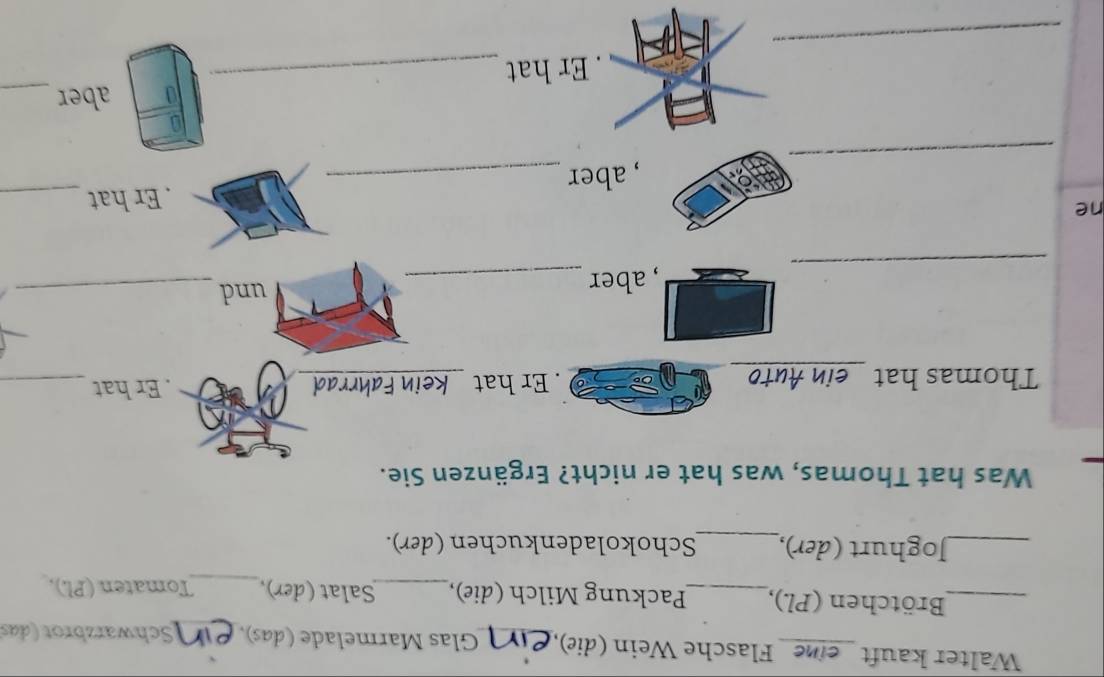 Wälter kauft eine Flasche Wein (die),_ Glas Marmelade (das), _Schwarzbrot (das 
_Brötchen (Pl.),_ Packung Milch (die),_ Salat (der),_ Tomaten (Pl.), 
_Joghurt (der),_ Schokoladenkuchen (der). 
Was hat Thomas, was hat er nicht? Ergänzen Sie. 
Thomas hat ein Auto . Er hat kein Fahrrad . Er hat_ 
_ 
, aber _und_ 
ne 
. Er hat_ 
_ 
, aber_ 
aber_ 
_ 
. Er hat_
