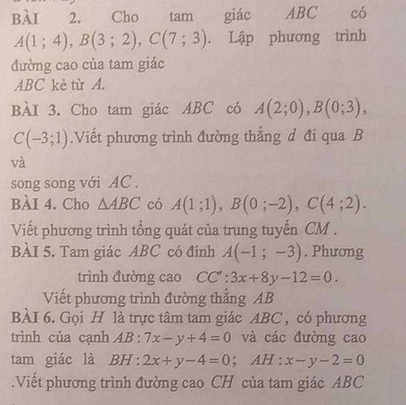 Cho tam giác ABC có
A(1;4), B(3;2), C(7;3). Lập phương trình 
đường cao của tam giác
ABC kè từ A. 
BÀI 3. Cho tam giác ABC có A(2;0), B(0;3),
C(-3;1).Viết phương trình đường thẳng d đi qua B
và 
song song với AC. 
BàI 4. Cho △ ABC có A(1;1), B(0;-2), C(4;2). 
Viết phương trình tổng quát của trung tuyến CM. 
BÀI 5. Tam giác ABC có đỉnh A(-1;-3). Phương 
trình đường cao CC':3x+8y-12=0. 
Viết phương trình đường thẳng AB
BÀI 6. Gọi H là trực tâm tam giác ABC , có phương 
trình của cạnh AB:7x-y+4=0 và các đường cao 
tam giác là BH:2x+y-4=0; AH : x-y-2=0.Viết phương trình đường cao CH của tam giác ABC