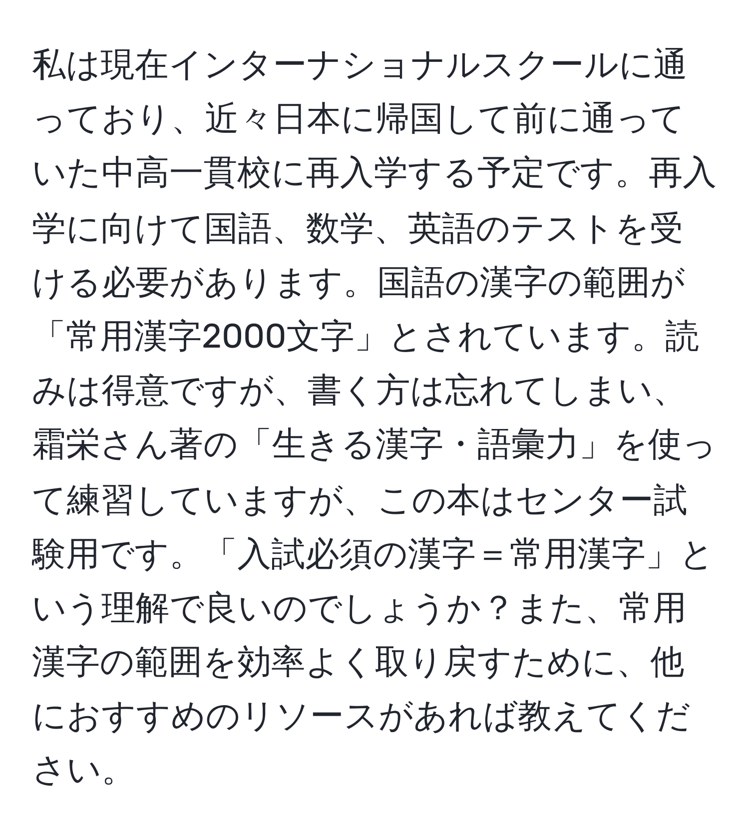 私は現在インターナショナルスクールに通っており、近々日本に帰国して前に通っていた中高一貫校に再入学する予定です。再入学に向けて国語、数学、英語のテストを受ける必要があります。国語の漢字の範囲が「常用漢字2000文字」とされています。読みは得意ですが、書く方は忘れてしまい、霜栄さん著の「生きる漢字・語彙力」を使って練習していますが、この本はセンター試験用です。「入試必須の漢字＝常用漢字」という理解で良いのでしょうか？また、常用漢字の範囲を効率よく取り戻すために、他におすすめのリソースがあれば教えてください。