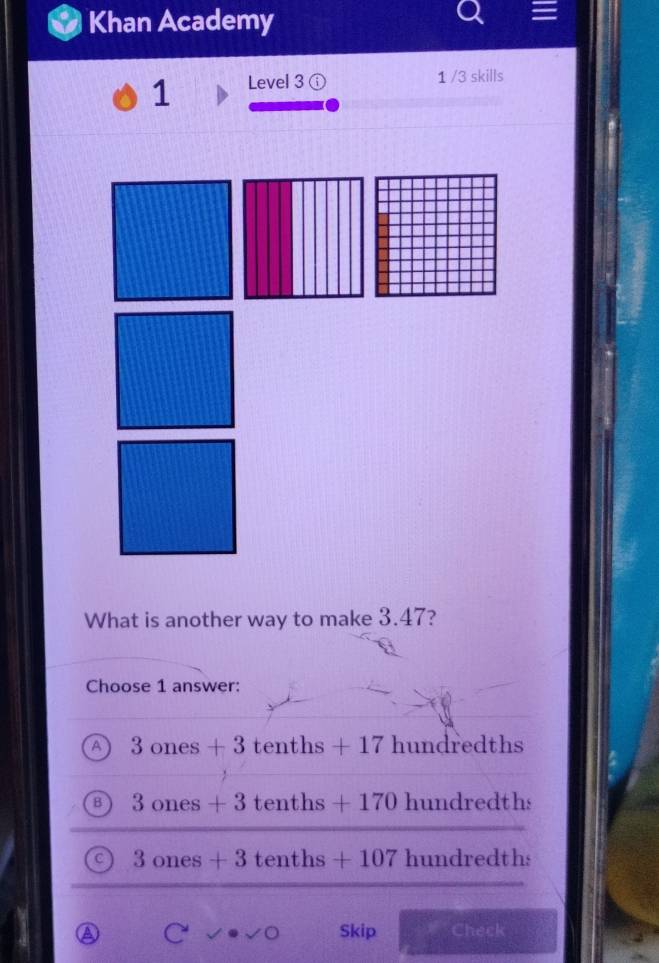 Khan Academy
1 Level 3
1 /3 skills
What is another way to make 3.47?
Choose 1 answer:
A 3ones+3 tenths +17 hundredths
B 3 ones+3 tenths + -170 hundredths
C 3 ones+3 tenths +107. hundredths
a Skip Check