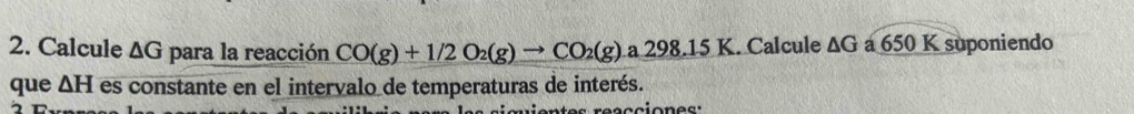 Calcule ΔG para la reacción CO(g)+1/2O_2(g)to CO_2(g) a2 98.15K. Calcule ΔG a 650 K suponiendo 
que △ H es constante en el intervalo de temperaturas de interés.