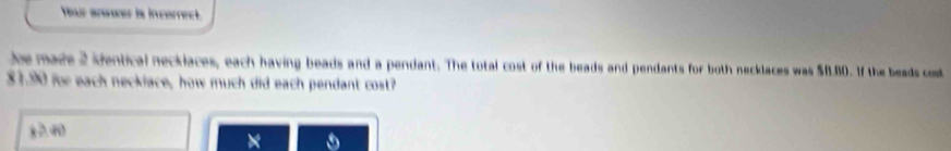 Your answer is incerrect. 
Jee made 2 identical neckiaces, each having beads and a pendant. The total cost of the beads and pendants for both necklaces was $f.80. If the beads cost
$1.90 for each neckiace, how much did each pendant cost?
x≥slant 40
×