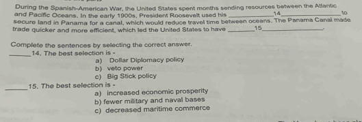 During the Spanish-American War, the United States spent months sending resources between the Atlantic
and Pacific Oceans. In the early 1900s, President Roosevelt used his _14_ to
secure land in Panama for a canal, which would reduce travel time between oceans. The Panama Canal made
trade quicker and more efficient, which led the United States to have _15_
Complete the sentences by selecting the correct answer.
_14. The best selection is -
a) Dollar Diplomacy policy
b) veto power
c) Big Stick policy
_
15. The best selection is -
a) increased economic prosperity
b) fewer military and naval bases
c) decreased maritime commerce