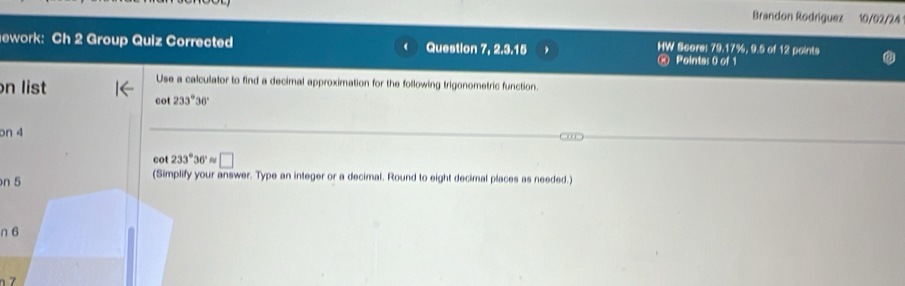 Brandon Rodríguez 10/02/24 
ework: Ch 2 Group Quiz Corrected Question 7, 2.3.15 HW Score: 79.17%, 9.5 of 12 points 
⑧ Pointa: 0 of 1 
on list 
Use a calculator to find a decimal approximation for the following trigonometric function.
cot 233°36'
on 4
cot 233°36' approx □ 
n 5 (Simplify your answer. Type an integer or a decimal. Round to eight decimal places as needed.) 
n 6