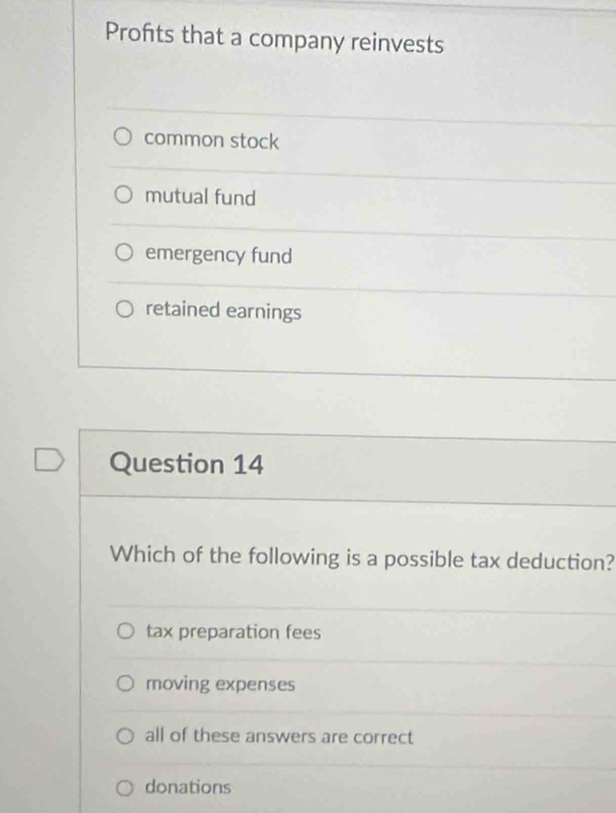 Profts that a company reinvests
common stock
mutual fund
emergency fund
retained earnings
Question 14
Which of the following is a possible tax deduction?
tax preparation fees
moving expenses
all of these answers are correct
donations