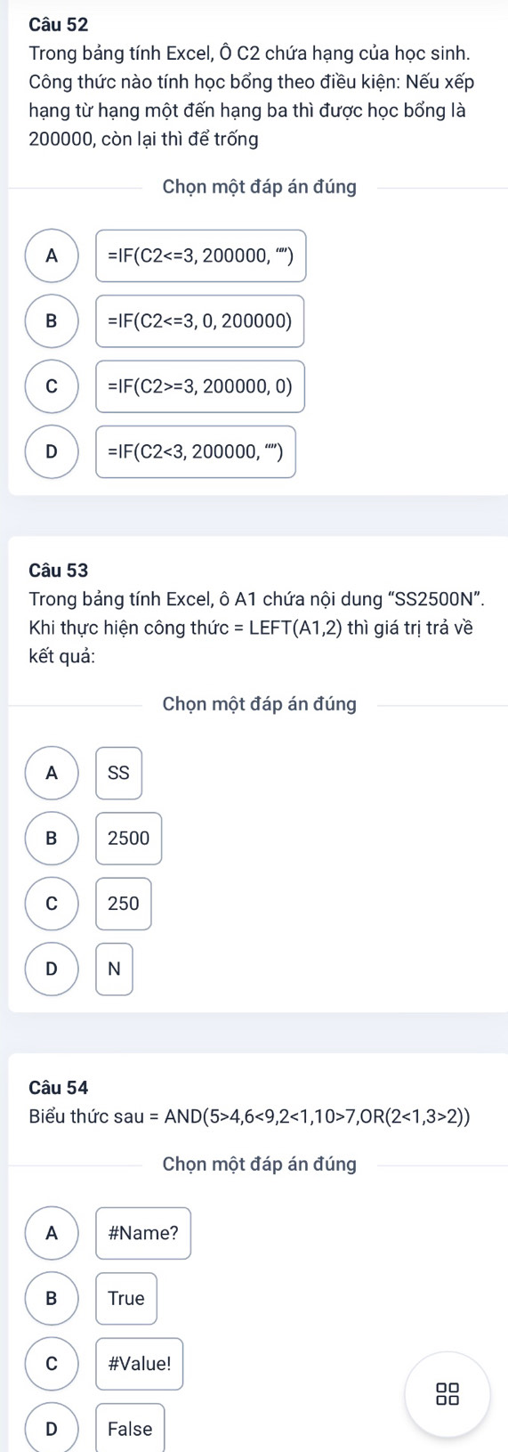 Trong bảng tính Excel, Ô C2 chứa hạng của học sinh.
Công thức nào tính học bổng theo điều kiện: Nếu xếp
hạng từ hạng một đến hạng ba thì được học bổng là
200000, còn lại thì để trống
Chọn một đáp án đúng
A =IF(C2 , “
B =IF (C2
C =IF(C2>=3,200000,0)
D =IF(C2<3,200000,''')
Câu 53
Trong bảng tính Excel, ô A1 chứa nội dung “SS2500N”.
Khi thực hiện công thức =LEFT(A1,2) thì giá trị trả về
kết quả:
Chọn một đáp án đúng
A SS
B 2500
C 250
D N
Câu 54
Biểu thức sau=AND(5>4,6<9,2<1,10>7,OR(2<1,3>2))
Chọn một đáp án đúng
A #Name?
B True
C #Value!
88
D False