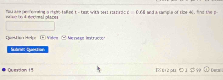 You are performing a right-tailed t - test with test statistic t=0.66 and a sample of size 46, find the p - 
value to 4 decimal places 
Question Help: D Video Message instructor 
Submit Question 
Question 15 0/2 pts つ 3 2 99 Detail