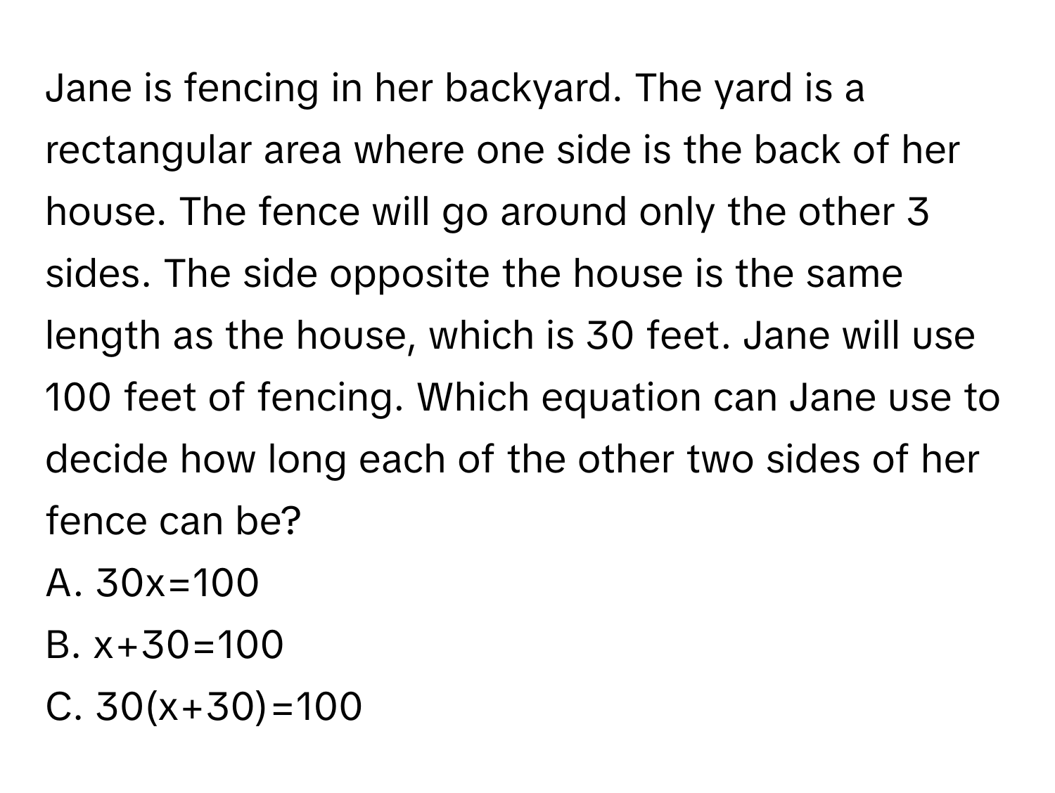 Jane is fencing in her backyard. The yard is a rectangular area where one side is the back of her house. The fence will go around only the other 3 sides. The side opposite the house is the same length as the house, which is 30 feet. Jane will use 100 feet of fencing. Which equation can Jane use to decide how long each of the other two sides of her fence can be? 
A. 30x=100 
B. x+30=100 
C. 30(x+30)=100