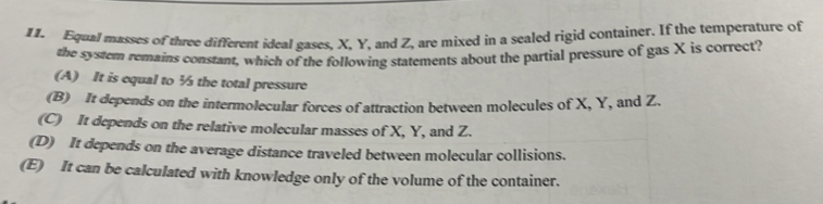 Equal masses of three different ideal gases, X. Y, and Z, are mixed in a sealed rigid container. If the temperature of
the system remains constant, which of the following statements about the partial pressure of gas X is correct?
(A) It is equal to ½ the total pressure
(B) It depends on the intermolecular forces of attraction between molecules of X, Y, and Z.
(C) It depends on the relative molecular masses of X, Y, and Z.
(D) It depends on the average distance traveled between molecular collisions.
(E) It can be calculated with knowledge only of the volume of the container.