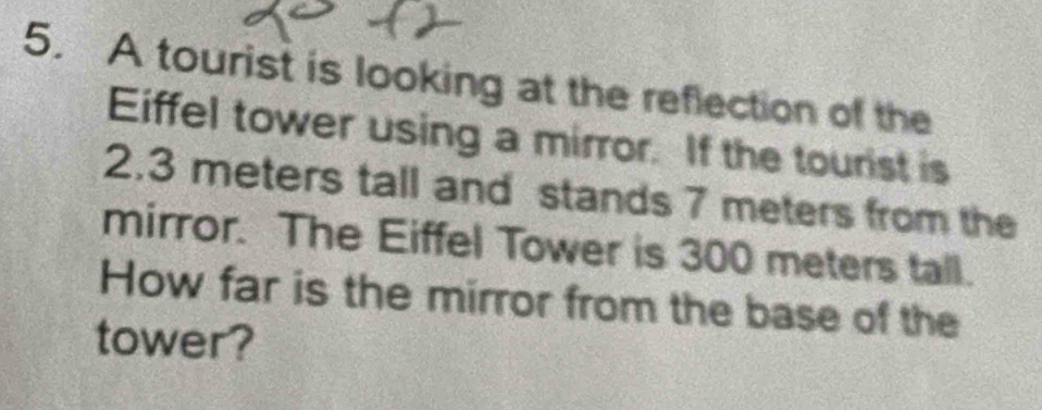 A tourist is looking at the reflection of the 
Eiffel tower using a mirror. If the tourist is
2.3 meters tall and stands 7 meters from the 
mirror. The Eiffel Tower is 300 meters tall. 
How far is the mirror from the base of the 
tower?