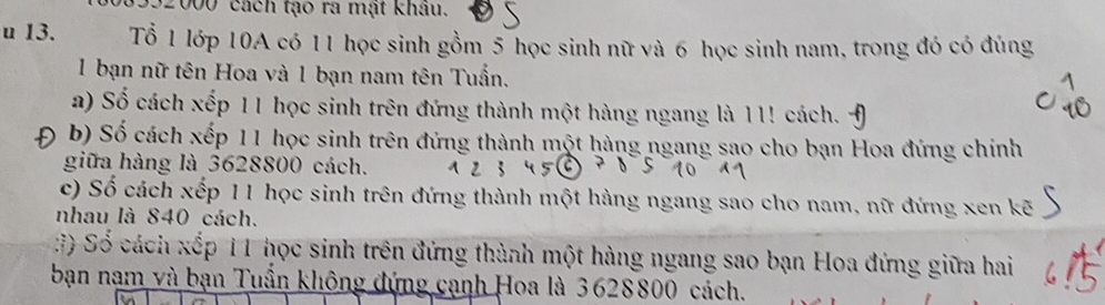 992000 cách tạo ra mạt khâu. 
u 13. Tổ 1 lớp 10A có 11 học sinh gồm 5 học sinh nữ và 6 học sinh nam, trong đó có đúng 
1 bạn nữ tên Hoa và 1 bạn nam tên Tuấn. 
a) Số cách xếp 11 học sinh trên đứng thành một hàng ngang là 11! cách. 
0 b) Số cách xếp 11 học sinh trên đứng thành một hàng ngang sao cho bạn Hoa đứng chính 
giữa hàng là 3628800 cách. 
c) Số cách xếp 11 học sinh trên đứng thành một hàng ngang sao cho nam, nữ đứng xen kẽ 
nhau là 840 cách. 
() Số cách xếp 11 học sinh trên đứng thành một hàng ngang sao bạn Hoa đứng giữa hai 
bạn nam và bạn Tuần không đứng cạnh Hoa là 3628800 cách.