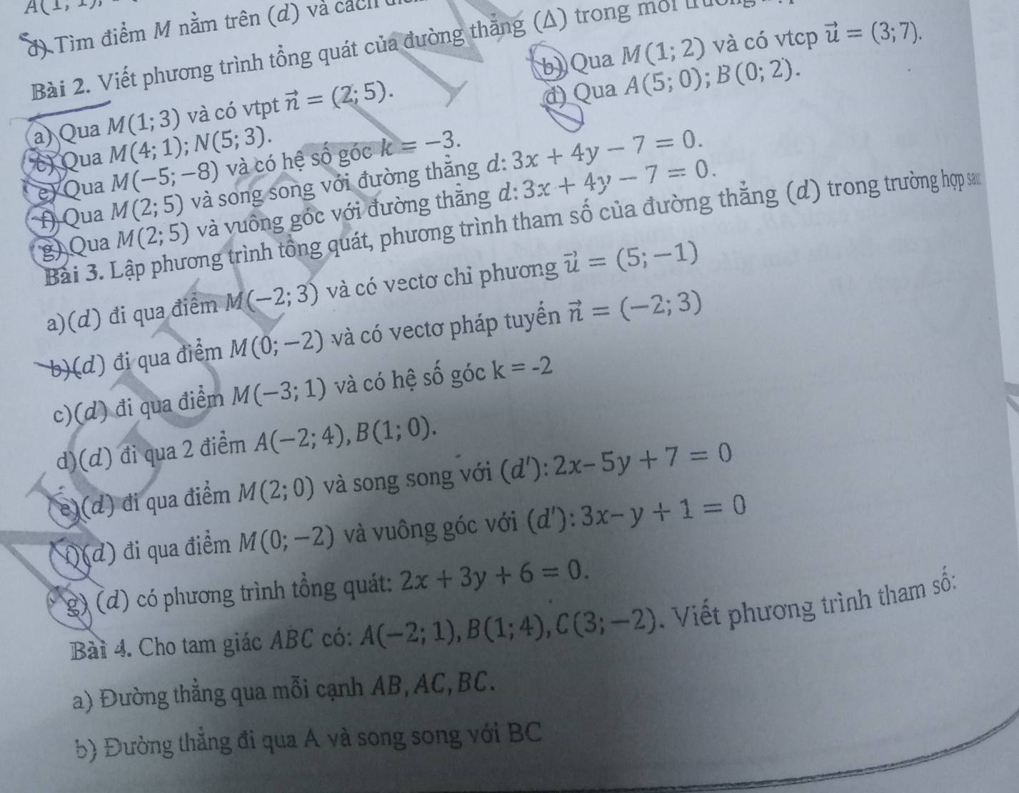 A(1,1)
đ) Tìm điểm M nằm trên (d) và cách 
b) Qua M(1;2) và có vtcp vector u=(3;7).
Bài 2. Viết phương trình tổng quát của đường thắng (Δ) trong môi tuc
a) Qua M(1;3) và có vtpt vector n=(2;5).
d) Qua A(5;0);B(0;2).
() Qua M(4;1);N(5;3).
e) Qua M(-5;-8) và có hệ số góc k=-3.
f)  Qua M(2;5) và song song với đường thắng d: 3x+4y-7=0.
g) Qua M(2;5) và vuông góc với đường thằng d: 3x+4y-7=0.
Bài 3. Lập phương trình tổng quát, phương trình tham số của đường thắng (d) trong trường hợp sa
a)(d) đi qua điểm M(-2;3) và có vectơ chỉ phương vector u=(5;-1)
b)(d) đi qua điểm M(0;-2) và có vectơ pháp tuyển vector n=(-2;3)
c)(d) đi qua điểm M(-3;1) và có hệ số góc k=-2
d)(d) đi qua 2 điểm A(-2;4),B(1;0).
e)(d) đi qua điểm M(2;0) và song song với (d'):2x-5y+7=0
i)(d) đi qua điểm M(0;-2) và vuông góc với (d') ^·  3x-y+1=0
(g) (d) có phương trình tổng quát: 2x+3y+6=0.
Bài 4. Cho tam giác ABC có: A(-2;1),B(1;4),C(3;-2). Viết phương trình tham số:
a) Đường thẳng qua mỗi cạnh AB, AC, BC.
5) Đường thẳng đi qua A và song song với BC