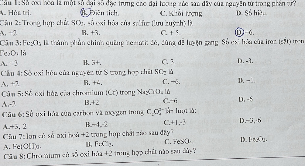 Câu 1:Shat o oxi hóa là một số đại số đặc trưng cho đại lượng nào sau đây của nguyên tử trong phân tử?
A. Hóa trị. B. Diện tích. C. Khối lượng D. Số hiệu.
Câu 2: Trong hợp chất SO_3 , số oxi hóa của sulfur (lưu huỳnh) là
A. +2 B. +3. C. + 5. ① +6.
Câu 3:Fe_2O_3 là thành phần chính quặng hematit đỏ, dùng đề luyện gang. Số oxi hóa của iron (sắt) tron
Fe_2O_3 là
A. +3 B. 3+. C. 3. D. -3.
Câu 4:Shat o oxi hóa của nguyên tử S trong hợp chất SO_2 là
A. +2. B. +4. C. +6. D. −1.
Câu 5:Shat o o oxi hóa của chromium (Cr) trong Na_2CrO_4 là
A. -2 B. +2 C. +6 D. -6
Câu 6:Shat o oxi hóa của carbon và oxygen trong C_2O_4^((2-) ần lượt là:
A. +3, -2 B. +4, -2 C. +1, -3
D. +3, -6.
Câu 7: Ion có số oxi hoá + 2 trong hợp chất nào sau đây?
A. Fe(OH)3. B. Fe( Cl_3). C. FeSO₄. D. Fe_2O_3. 
Câu 8:Chromium có số oxi hóa +2 trong hợp chất nào sau đây?