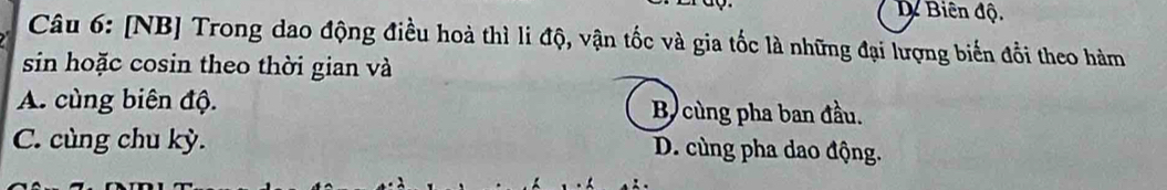 D Biên độ.
Câu 6: [NB] Trong dao động điều hoà thì li độ, vận tốc và gia tốc là những đại lượng biến đổi theo hàm
sin hoặc cosin theo thời gian và
A. cùng biên độ. B cùng pha ban đầu.
C. cùng chu kỳ. D. cùng pha dao động.