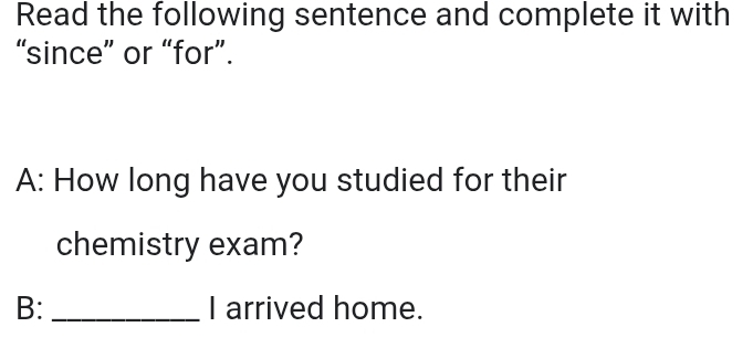 Read the following sentence and complete it with 
“since” or “for”. 
A: How long have you studied for their 
chemistry exam? 
B: _I arrived home.