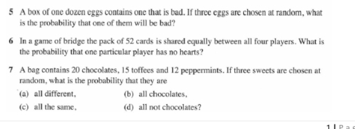 A box of one dozen eggs contains one that is bad. If three eggs are chosen at random, what
is the probability that one of them will be bad?
6 In a game of bridge the pack of 52 cards is shared equally between all four players. What is
the probability that one particular player has no hearts?
7 A bag contains 20 chocolates, 15 toffees and 12 peppermints. If three sweets are chosen at
random, what is the probability that they are
(a) all different, (b) all chocolates,
(c) all the same, (d) all not chocolates?