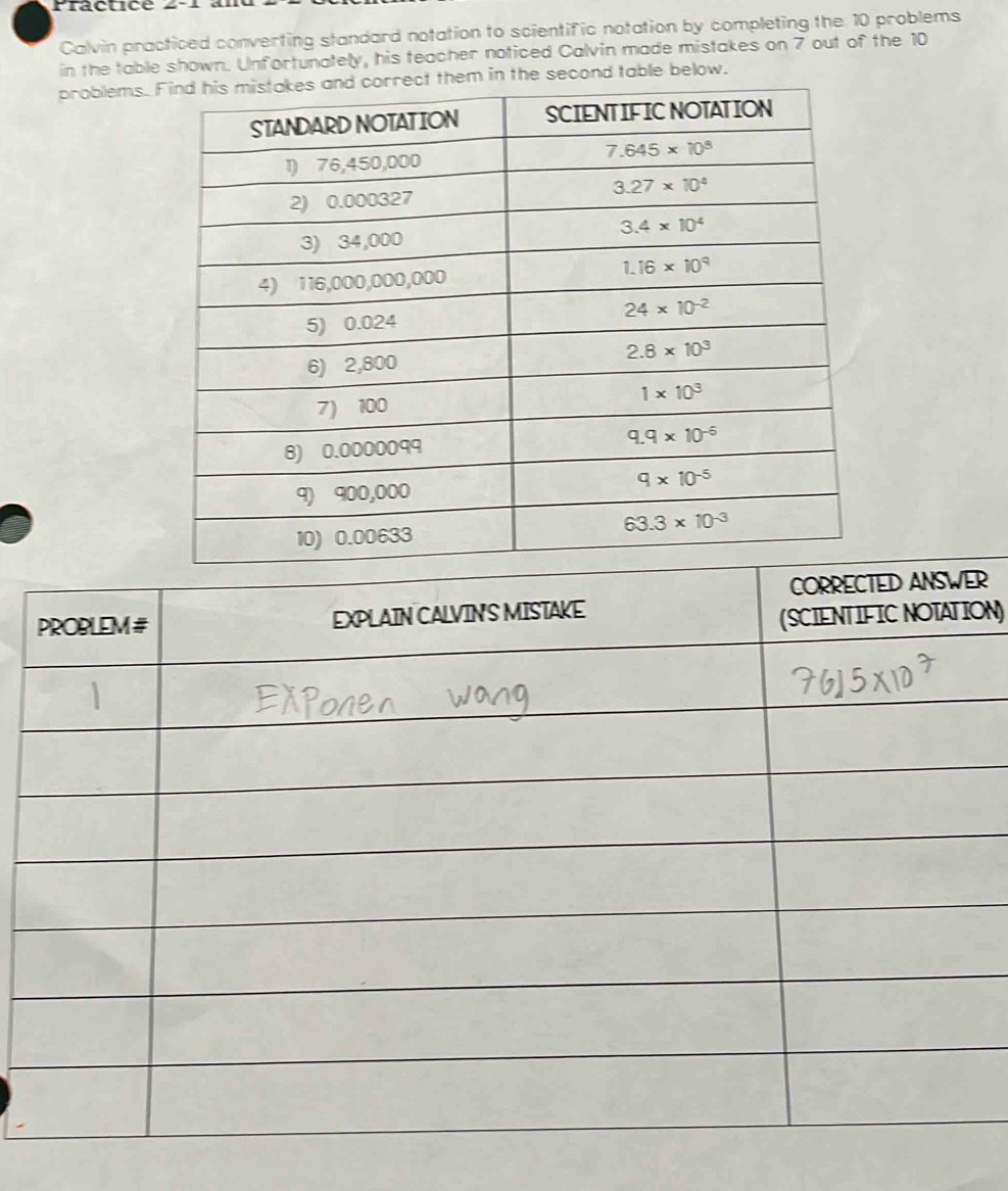 Practicé 2-1 à
Calvin practiced converting standard notation to scientific notation by completing the 10 problems
in the table shown. Unfortunately, his teacher noticed Calvin made mistakes on 7 out of the 10
problems. the second table below.
R
ON)