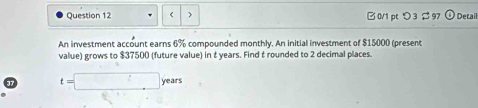 < > □ 0/1 pt つ 3 97 (i Detail 
An investment account earns 6% compounded monthly. An initial investment of $15000 (present 
value) grows to $37500 (future value) in t years. Find t rounded to 2 decimal places. 
37 t=□ years