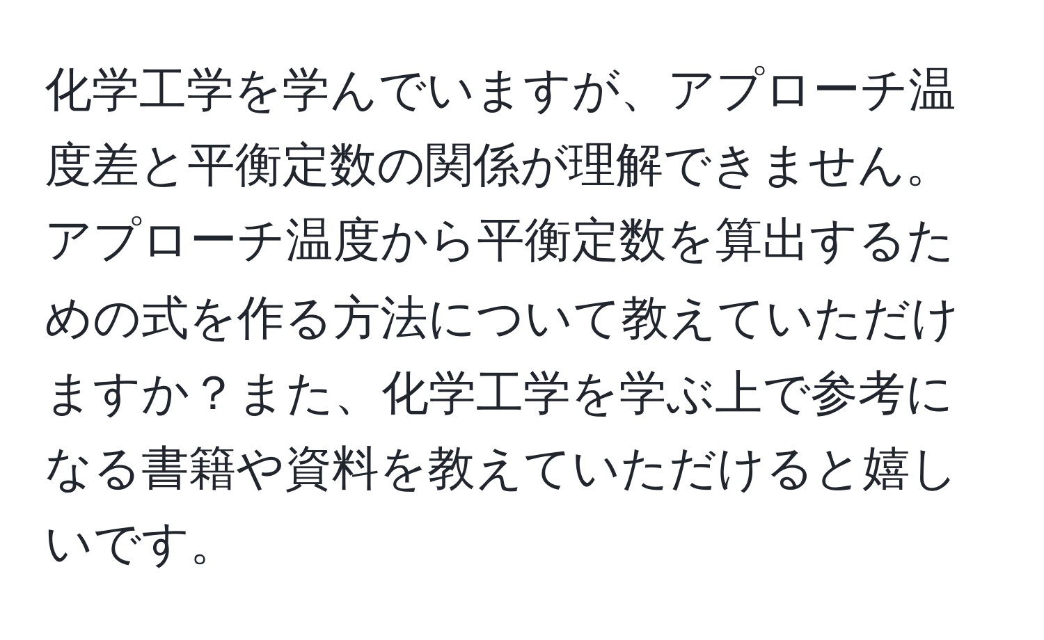 化学工学を学んでいますが、アプローチ温度差と平衡定数の関係が理解できません。アプローチ温度から平衡定数を算出するための式を作る方法について教えていただけますか？また、化学工学を学ぶ上で参考になる書籍や資料を教えていただけると嬉しいです。