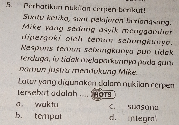 Perhatikan nukilan cerpen berikut!
Suatu ketika, saat pelajaran berlangsung.
Mike yang sedang asyik menggambar
dipergoki oleh teman sebangkunya.
Respons teman sebangkunya pun tidak
terduga, ia tidak melaporkannya pada guru
namun justru mendukung Mike.
Latar yang digunakan dalam nukilan cerpen
tersebut adalah .... (HOTS
a. waktu c. suasana
b. tempat d. integral