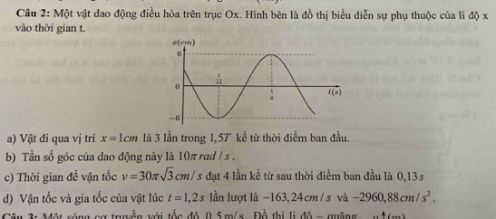 Một vật dao động điều hòa trên trục Ox. Hình bên là đồ thị biểu diễn sự phụ thuộc của li độ x
vào thời gian t.
a) Vật đi qua vị trí x=1cm là 3 lần trong 1,57 kể từ thời điểm ban đầu.
b) Tần số góc của dao động này là 10π rad / s .
c) Thời gian đề vận tốc v=30π sqrt(3)cm/. J đạt 4 lần kể từ sau thời điểm ban đầu là 0,13s
d) Vận tốc và gia tốc của vật lúc t=1,2s lần lượt là -163,24 cm /s và -2960,88cm/s^2.
3: Một sóng cơ truyền với tốc đô 0.5 m/s Đồ thị lị đô = quãng