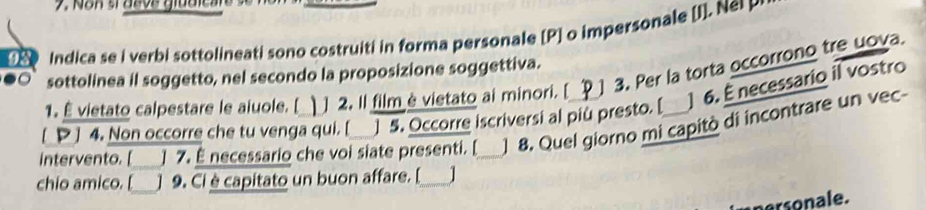 Indica se i verbi sottolineati sono costruiti in forma personale [P] o impersonale [I]. Ne 
sottolinea il soggetto, nel secondo la proposizione soggettiva. 
1. É vietato calpestare le aiuole. [ ] 2. Il film è vietato ai minori. [ 3. Per la torta occorrono tre uova. 
[ P ] 4. Non occorre che tu venga qui. [ ]5. Occorre iscriversi al piu presto. [ ] 6. É necessario il vostro 
intervento. [ ] 7. É necessario che voi siate presenti. [_ ] 8. Quel giorno mi capitò di incontrare un vec- 
chio amico. [ ] 9. Ci è capitato un buon affare. [_ | 
nersonale.