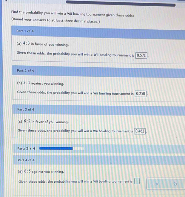 Find the probability you will win a Wii bowling tournament given these odds: 
(Round your answers to at least three decimal places.) 
Part 1 of 4 
(a) 4:3 in favor of you winning. 
Given these odds, the probability you will win a Wii bowling tournament is 0.571 I 
Part 2 of 4 
(b) 3:1 against you winning. 
Given these odds, the probability you will win a Wii bowling tournament is 0.250. 
Part 3 of 4 
(c) 6:7 in favor of you winning. 
Given these odds, the probability you will win a Wii bowling tournament is 0.462. 
Part: 3 / 4 
Part 4 of 4 
(d) 6:5 against you winning. 
Given these odds, the probability you will win a Wii bowling tournament is □. × 6
