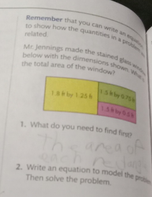 Remember that you can write an equao 
related. 
to show how the quantities in a problem 
Mr. Jennings made the stained glass wd 
below with the dimensions shown. 
the total area of the window 
1. W do you need to find firg? 
2. Write an equation to model the probe 
Then solve the problem.