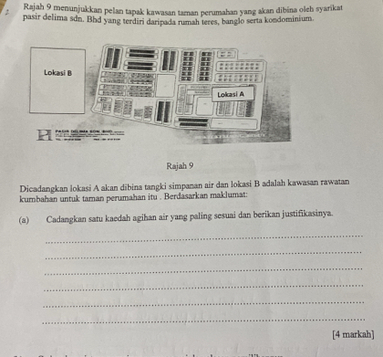 Rajah 9 menunjukkan pelan tapak kawasan taman perumahan yang akan dibina olch syarikat 
pasir delima sdn. Bhd yang terdiri daripada rumah teres, banglo serta kondominiur. 
Rajah 9 
Dicadangkan lokasi A akan dibina tangki simpanan air dan lokasi B adalah kawasan rawatan 
kumbahan untuk taman perumahan itu . Berdasarkan maklumat: 
(a) Cadangkan satu kaedah agihan air yang paling sesuai dan berikan justifikasinya. 
_ 
_ 
_ 
_ 
_ 
_ 
[4 markah]