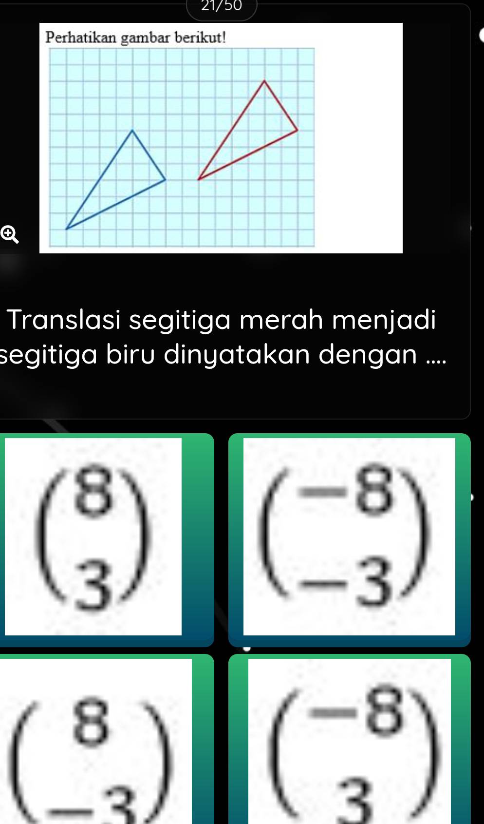 21/50 
Perhatikan gambar berikut!
Translasi segitiga merah menjadi
segitiga biru dinyatakan dengan ....
beginpmatrix 8 3endpmatrix
beginpmatrix -8 -3endpmatrix
beginpmatrix 8 -3endpmatrix
beginpmatrix -8 3endpmatrix