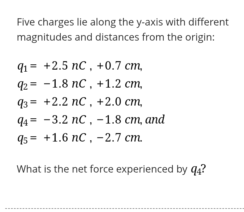 Five charges lie along the y-axis with different 
magnitudes and distances from the origin:
q_1=+2.5nC, +0.7cm,
q_2=-1.8nC, +1.2cm,
q_3=+2.2nC, +2.0cm,
q_4=-3.2nC, -1.8cm , and
q_5=+1.6nC, -2.7cm. 
What is the net force experienced by q_4 ?