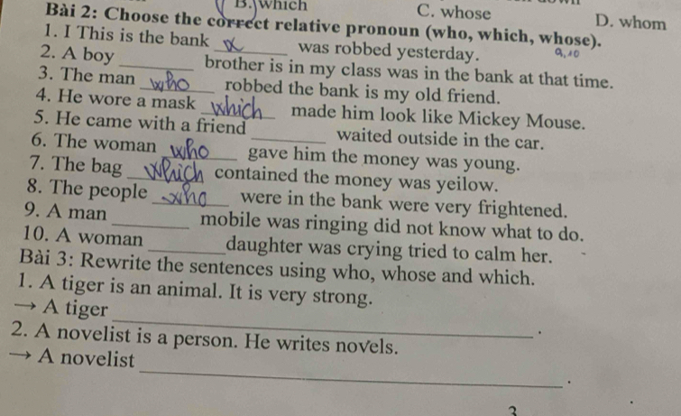 which C. whose D. whom
Bài 2: Choose the correct relative pronoun (who, which, whose).
1. I This is the bank was robbed yesterday. a
2. A boy_ brother is in my class was in the bank at that time.
3. The man _robbed the bank is my old friend.
4. He wore a mask _made him look like Mickey Mouse.
5. He came with a friend waited outside in the car.
6. The woman _gave him the money was young.
7. The bag_ contained the money was yeilow.
8. The people _were in the bank were very frightened.
9. A man_ mobile was ringing did not know what to do.
10. A woman _daughter was crying tried to calm her.
Bài 3: Rewrite the sentences using who, whose and which.
1. A tiger is an animal. It is very strong.
_
→ A tiger
2. A novelist is a person. He writes novels.
A novelist_ .
2