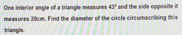 One interior angle of a triangle measures and the side opposite it 43°
measures 20cm. Find the diameter of the circle circumscribing this 
triangle.