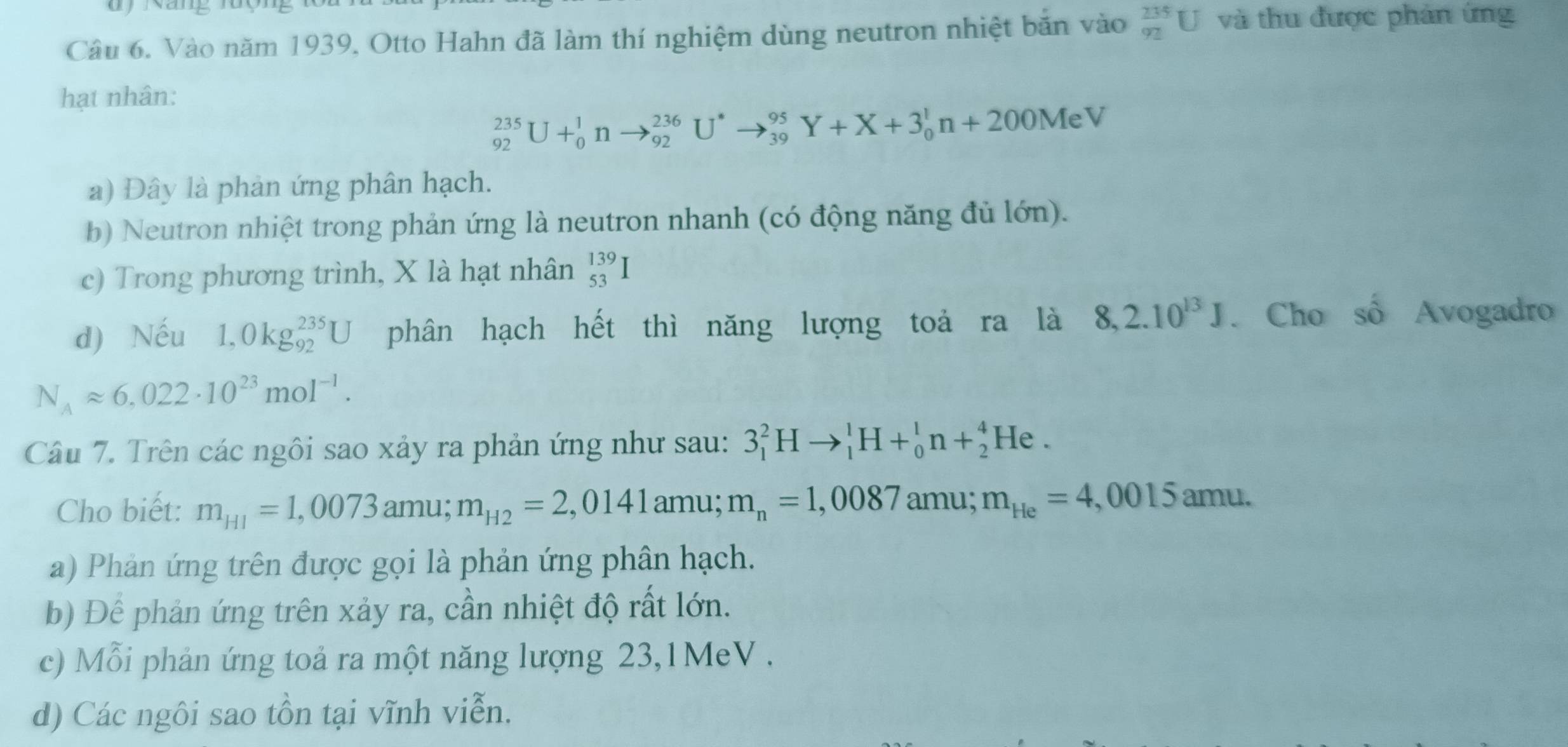 Vào năm 1939, Otto Hahn đã làm thí nghiệm dùng neutron nhiệt bắn vào _(92)^(235)U và thu được phản ứng
hạt nhân:
_(92)^(235)U+_0^(1nto _(92)^(236)U^*)to _(39)^(95)Y+X+3_0^(1n+200MeV
a) Đây là phản ứng phân hạch.
b) Neutron nhiệt trong phản ứng là neutron nhanh (có động năng đủ lớn).
c) Trong phương trình, X là hạt nhân _(53)^(139)I
d) Nếu 1,0kg_(92)^(235)U phân hạch hết thì năng lượng toả ra là 8,2.10^13)J. Cho số Avogadro
N_Aapprox 6,022· 10^(23)mol^(-1). 
Câu 7. Trên các ngôi sao xảy ra phản ứng như sau: 3_1^(2Hto _1^1H+_0^1n+_2^4He. 
Cho biết: m_H1)=1,0073amu; m_H2=2,0141amu; m_n=1,0087 amu; m_He=4,0015amu.
a) Phản ứng trên được gọi là phản ứng phân hạch.
b) Để phản ứng trên xảy ra, cần nhiệt độ rất lớn.
c) Mỗi phản ứng toả ra một năng lượng 23,1MeV .
d) Các ngôi sao tồn tại vĩnh viễn.