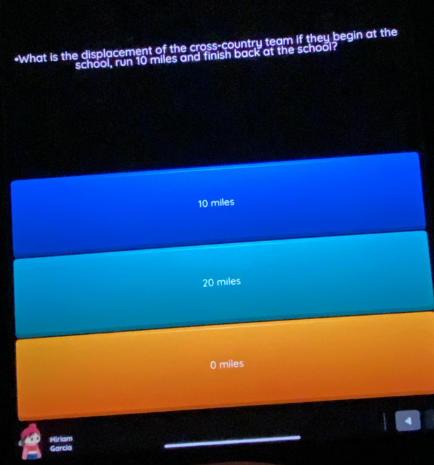 What is the displacement of the cross-country team if they begin at the
school, run 10 miles and finish back at the school?
10 miles
20 miles
0 miles
4
Miriam
Garcia
_