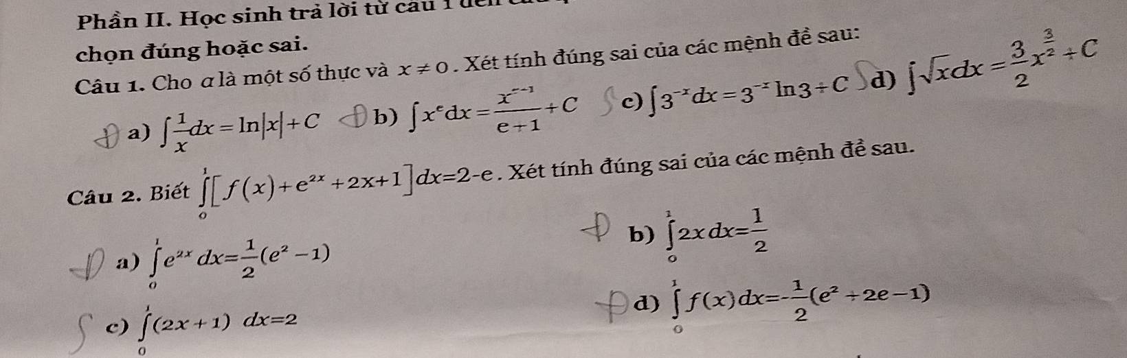 Phần II. Học sinh trả lời từ câu 1 đểi 
chọn đúng hoặc sai. 
Câu 1. Cho a là một số thực và x!= 0. Xét tính đúng sai của các mệnh đề sau: 
a) ∈t  1/x dx=ln |x|+C b) ∈t x^edx= (x^(e-1))/e+1 +C c) ∈t 3^(-x)dx=3^(-x)ln 3+C d) ∈t sqrt(x)dx= 3/2 x^(frac 3)2+C
Câu 2. Biết ∈tlimits _0^(1[f(x)+e^2x)+2x+1]dx=2-e. Xét tính đúng sai của các mệnh đề sau. 
a) ∈tlimits _0^(1e^2x)dx= 1/2 (e^2-1)
b) ∈tlimits _0^(12xdx=frac 1)2
c) ∈tlimits _0^(1(2x+1)dx=2
d) ∈tlimits _0^1f(x)dx=-frac 1)2(e^2+2e-1)